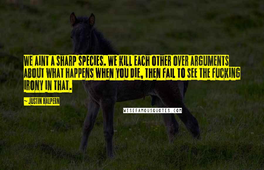 Justin Halpern Quotes: We aint a sharp species. We kill each other over arguments about what happens when you die, then fail to see the fucking irony in that.