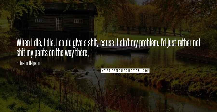 Justin Halpern Quotes: When I die, I die. I could give a shit, 'cause it ain't my problem. I'd just rather not shit my pants on the way there,