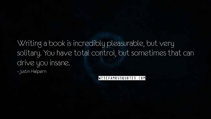 Justin Halpern Quotes: Writing a book is incredibly pleasurable, but very solitary. You have total control, but sometimes that can drive you insane.