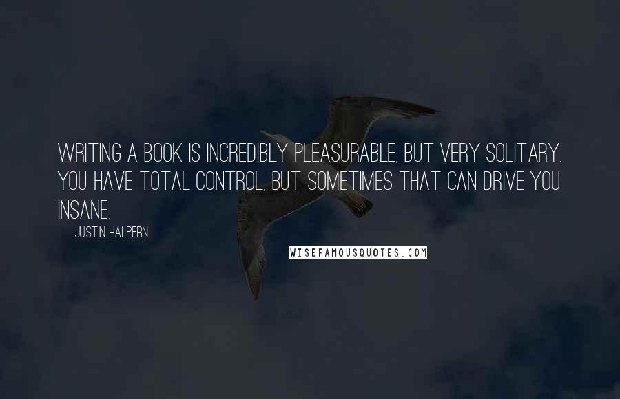 Justin Halpern Quotes: Writing a book is incredibly pleasurable, but very solitary. You have total control, but sometimes that can drive you insane.