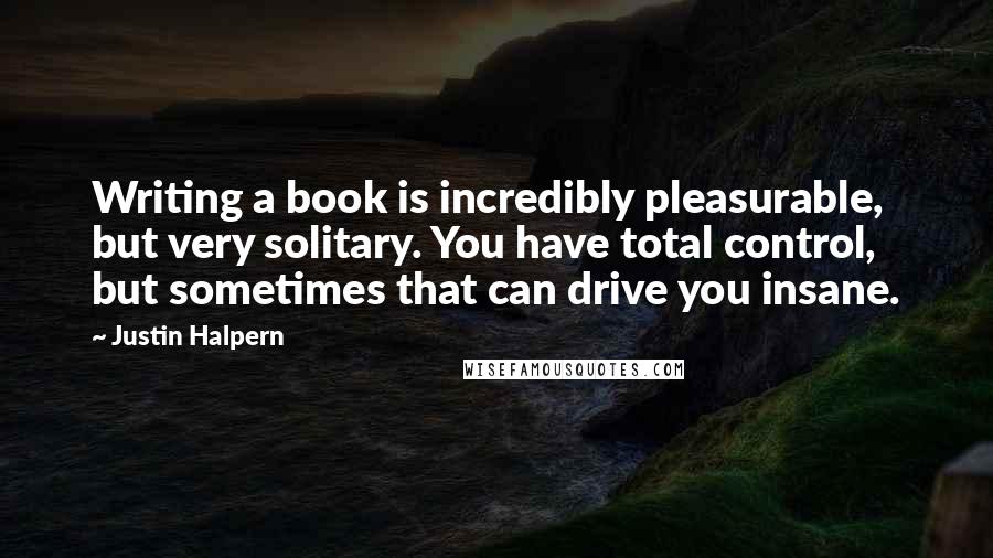Justin Halpern Quotes: Writing a book is incredibly pleasurable, but very solitary. You have total control, but sometimes that can drive you insane.