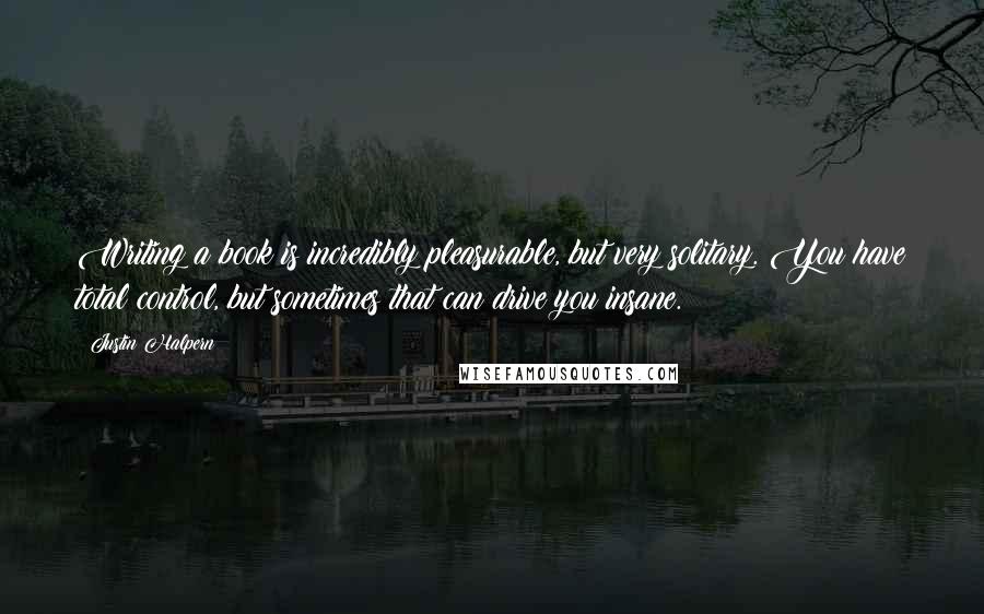 Justin Halpern Quotes: Writing a book is incredibly pleasurable, but very solitary. You have total control, but sometimes that can drive you insane.