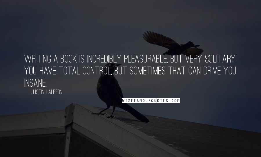 Justin Halpern Quotes: Writing a book is incredibly pleasurable, but very solitary. You have total control, but sometimes that can drive you insane.