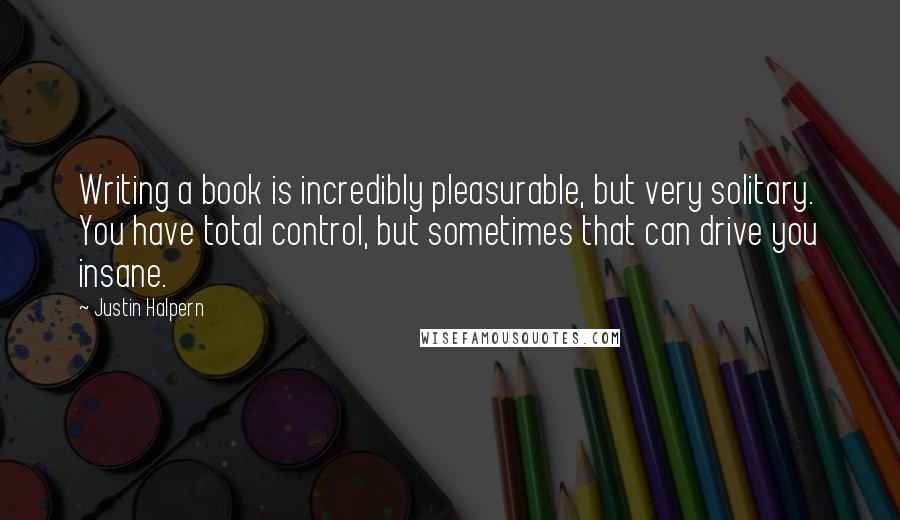 Justin Halpern Quotes: Writing a book is incredibly pleasurable, but very solitary. You have total control, but sometimes that can drive you insane.