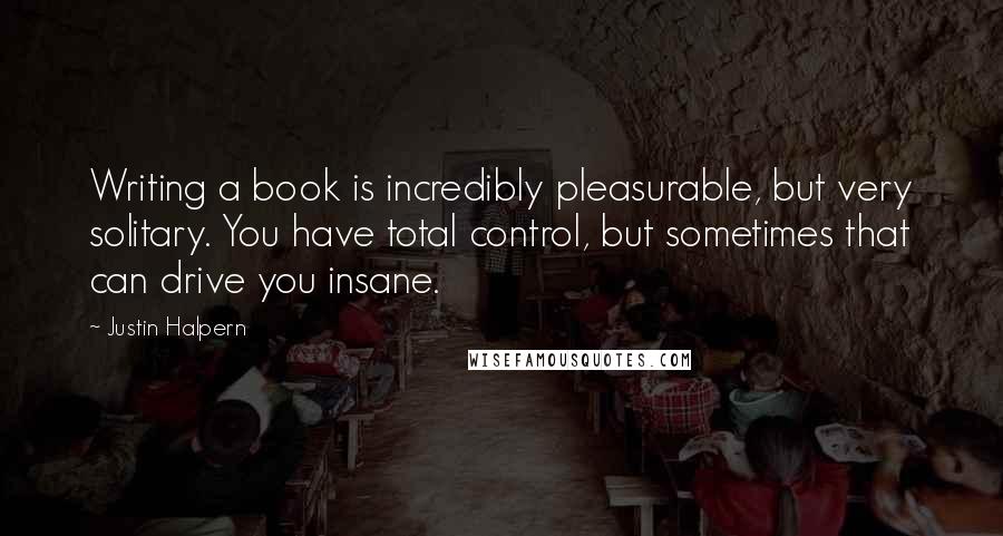 Justin Halpern Quotes: Writing a book is incredibly pleasurable, but very solitary. You have total control, but sometimes that can drive you insane.