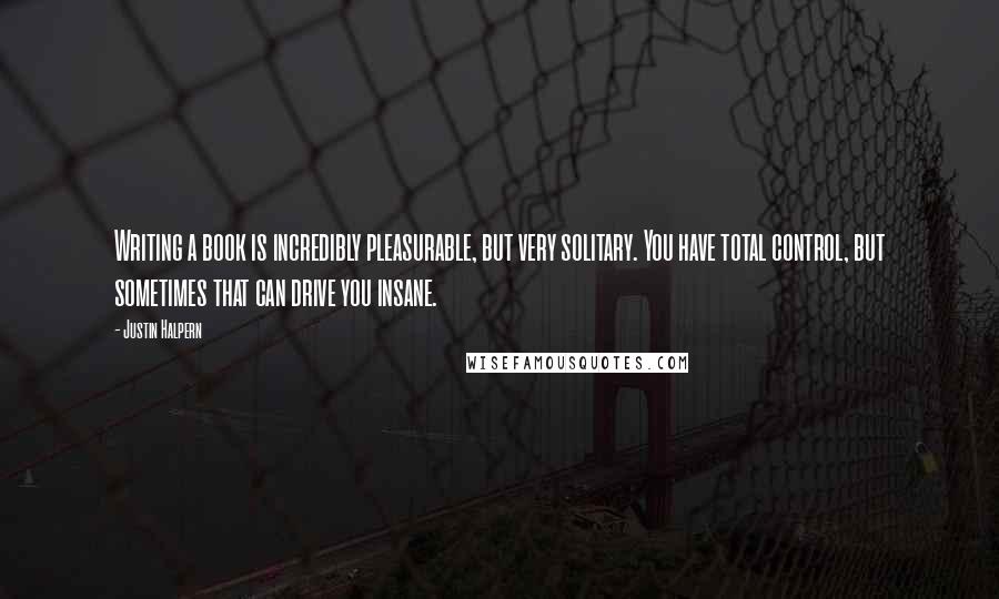 Justin Halpern Quotes: Writing a book is incredibly pleasurable, but very solitary. You have total control, but sometimes that can drive you insane.