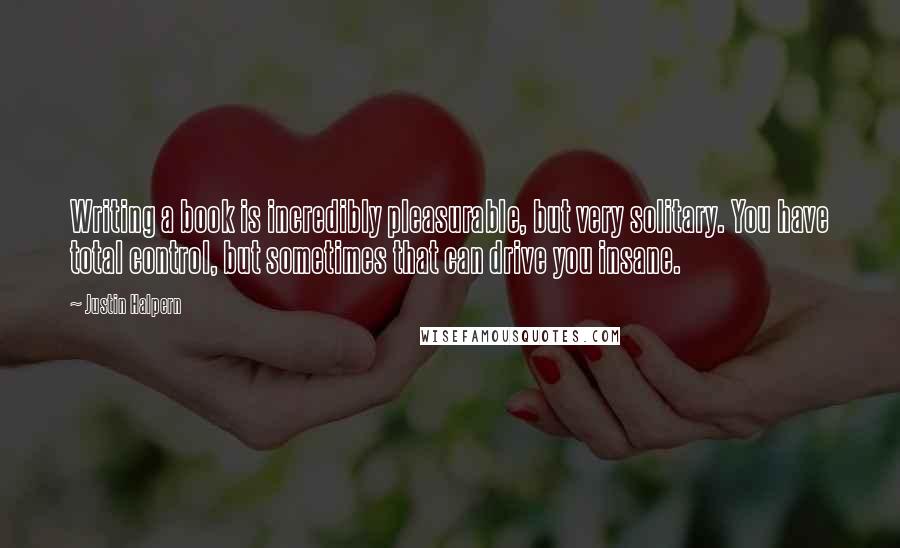 Justin Halpern Quotes: Writing a book is incredibly pleasurable, but very solitary. You have total control, but sometimes that can drive you insane.