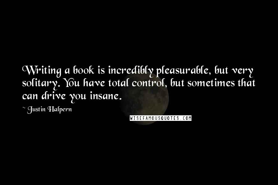 Justin Halpern Quotes: Writing a book is incredibly pleasurable, but very solitary. You have total control, but sometimes that can drive you insane.