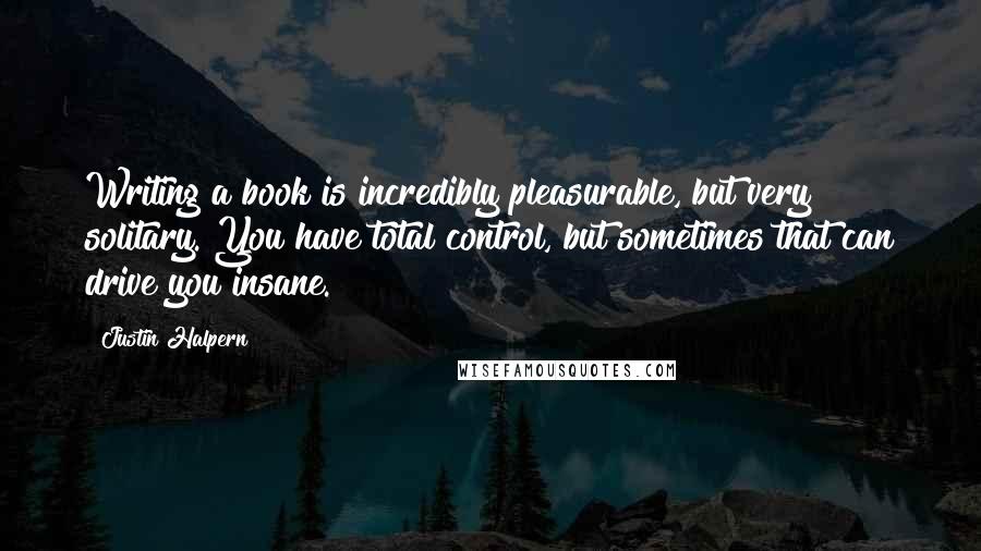 Justin Halpern Quotes: Writing a book is incredibly pleasurable, but very solitary. You have total control, but sometimes that can drive you insane.