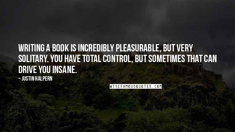 Justin Halpern Quotes: Writing a book is incredibly pleasurable, but very solitary. You have total control, but sometimes that can drive you insane.