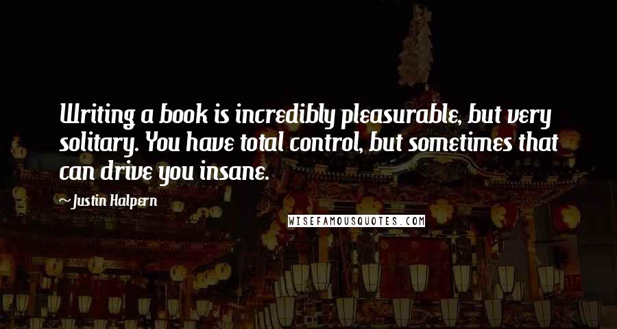 Justin Halpern Quotes: Writing a book is incredibly pleasurable, but very solitary. You have total control, but sometimes that can drive you insane.