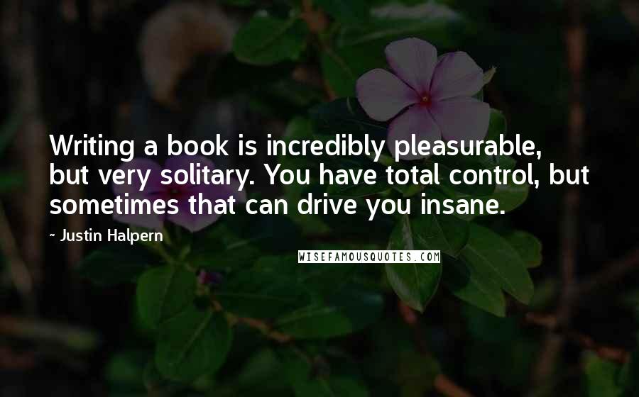 Justin Halpern Quotes: Writing a book is incredibly pleasurable, but very solitary. You have total control, but sometimes that can drive you insane.