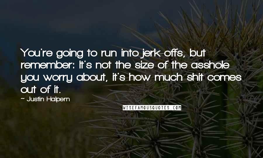 Justin Halpern Quotes: You're going to run into jerk-offs, but remember: It's not the size of the asshole you worry about, it's how much shit comes out of it.