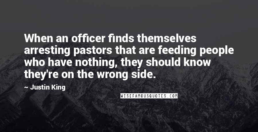 Justin King Quotes: When an officer finds themselves arresting pastors that are feeding people who have nothing, they should know they're on the wrong side.