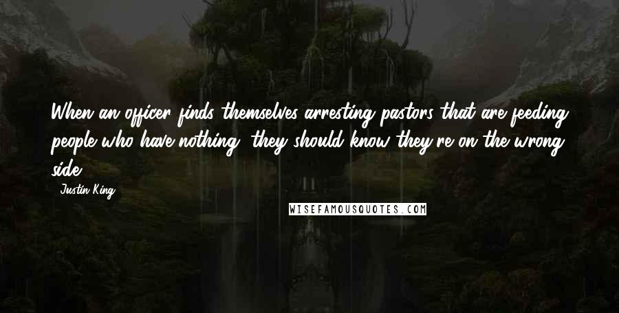 Justin King Quotes: When an officer finds themselves arresting pastors that are feeding people who have nothing, they should know they're on the wrong side.