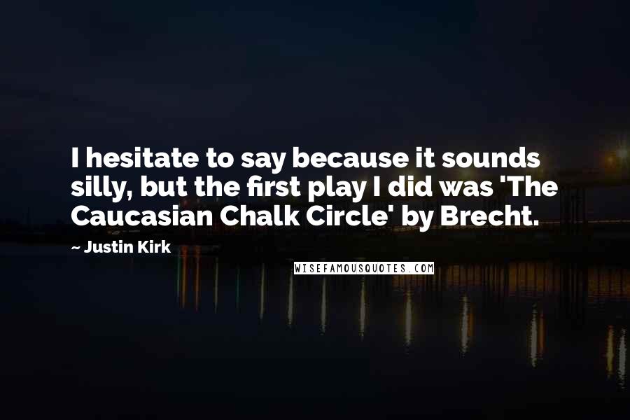 Justin Kirk Quotes: I hesitate to say because it sounds silly, but the first play I did was 'The Caucasian Chalk Circle' by Brecht.