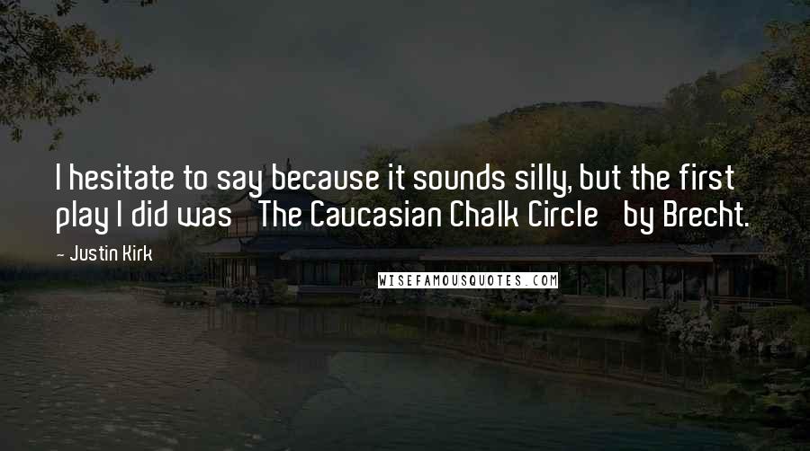 Justin Kirk Quotes: I hesitate to say because it sounds silly, but the first play I did was 'The Caucasian Chalk Circle' by Brecht.