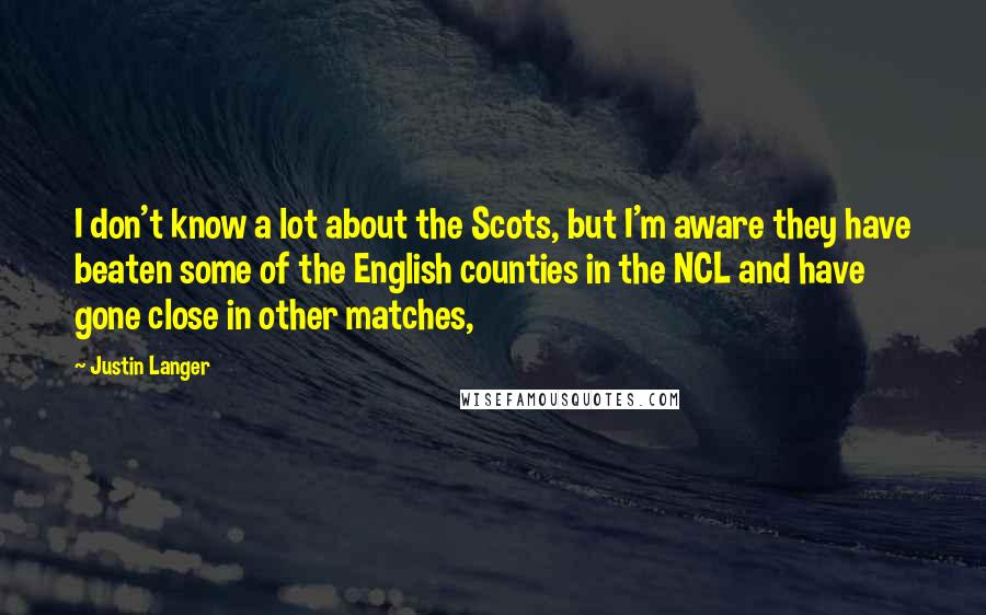 Justin Langer Quotes: I don't know a lot about the Scots, but I'm aware they have beaten some of the English counties in the NCL and have gone close in other matches,