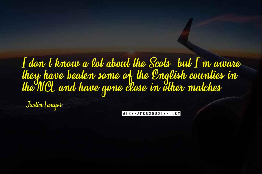 Justin Langer Quotes: I don't know a lot about the Scots, but I'm aware they have beaten some of the English counties in the NCL and have gone close in other matches,