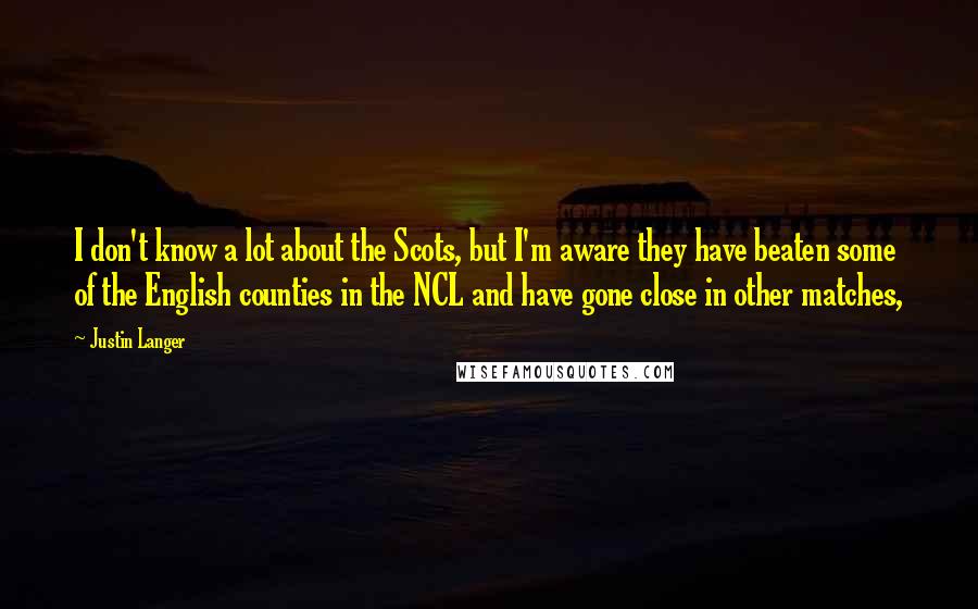 Justin Langer Quotes: I don't know a lot about the Scots, but I'm aware they have beaten some of the English counties in the NCL and have gone close in other matches,