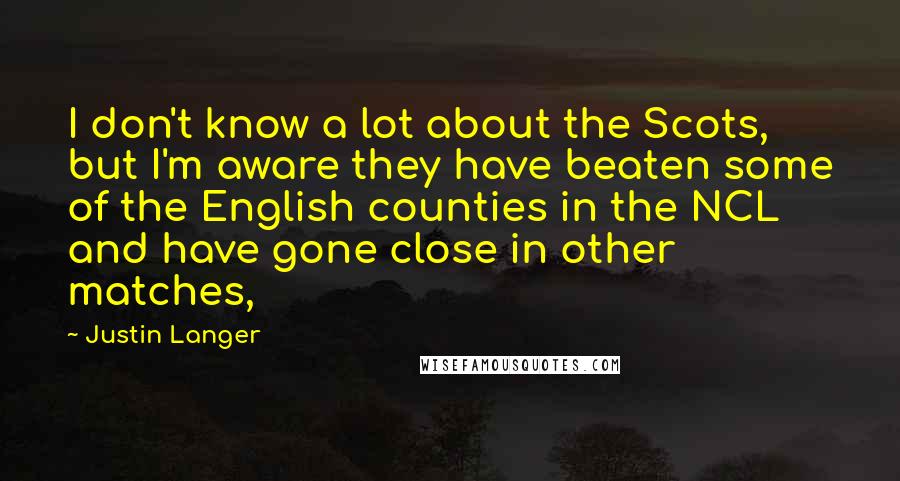 Justin Langer Quotes: I don't know a lot about the Scots, but I'm aware they have beaten some of the English counties in the NCL and have gone close in other matches,