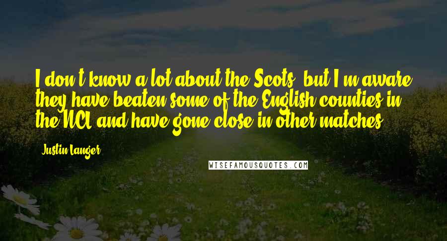 Justin Langer Quotes: I don't know a lot about the Scots, but I'm aware they have beaten some of the English counties in the NCL and have gone close in other matches,
