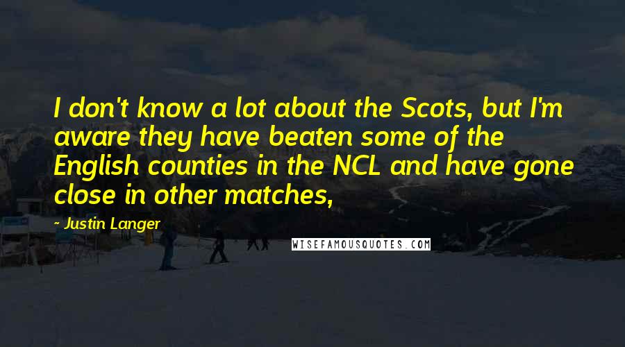 Justin Langer Quotes: I don't know a lot about the Scots, but I'm aware they have beaten some of the English counties in the NCL and have gone close in other matches,