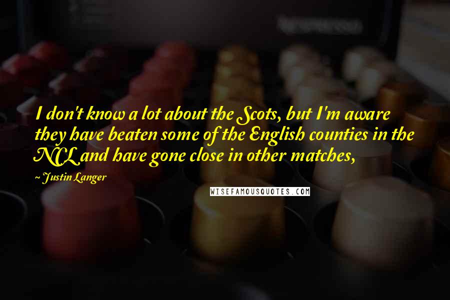 Justin Langer Quotes: I don't know a lot about the Scots, but I'm aware they have beaten some of the English counties in the NCL and have gone close in other matches,