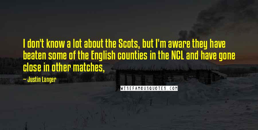 Justin Langer Quotes: I don't know a lot about the Scots, but I'm aware they have beaten some of the English counties in the NCL and have gone close in other matches,