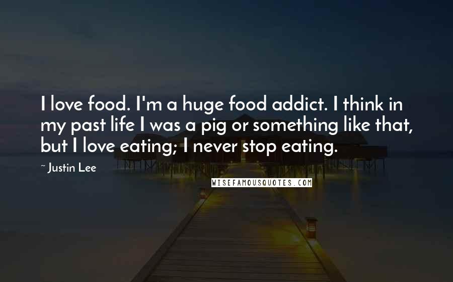 Justin Lee Quotes: I love food. I'm a huge food addict. I think in my past life I was a pig or something like that, but I love eating; I never stop eating.
