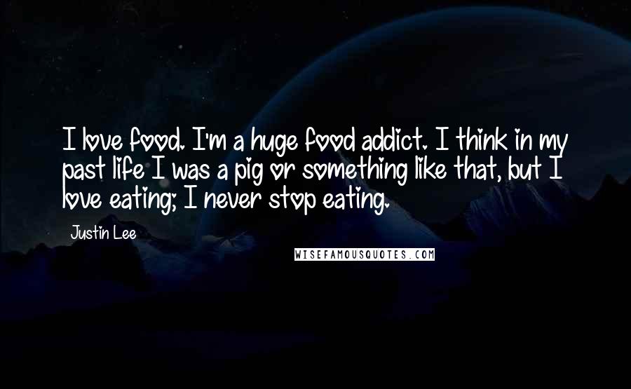 Justin Lee Quotes: I love food. I'm a huge food addict. I think in my past life I was a pig or something like that, but I love eating; I never stop eating.