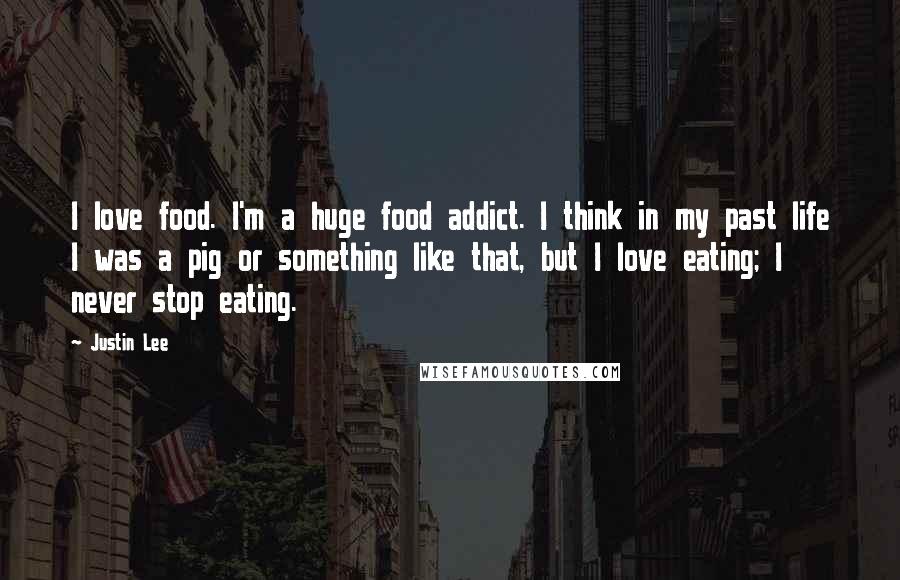 Justin Lee Quotes: I love food. I'm a huge food addict. I think in my past life I was a pig or something like that, but I love eating; I never stop eating.