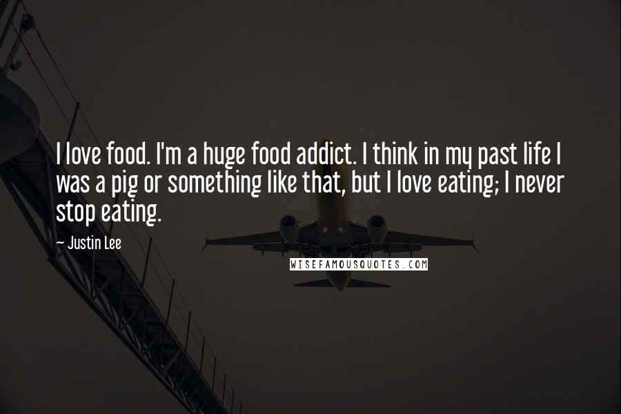 Justin Lee Quotes: I love food. I'm a huge food addict. I think in my past life I was a pig or something like that, but I love eating; I never stop eating.