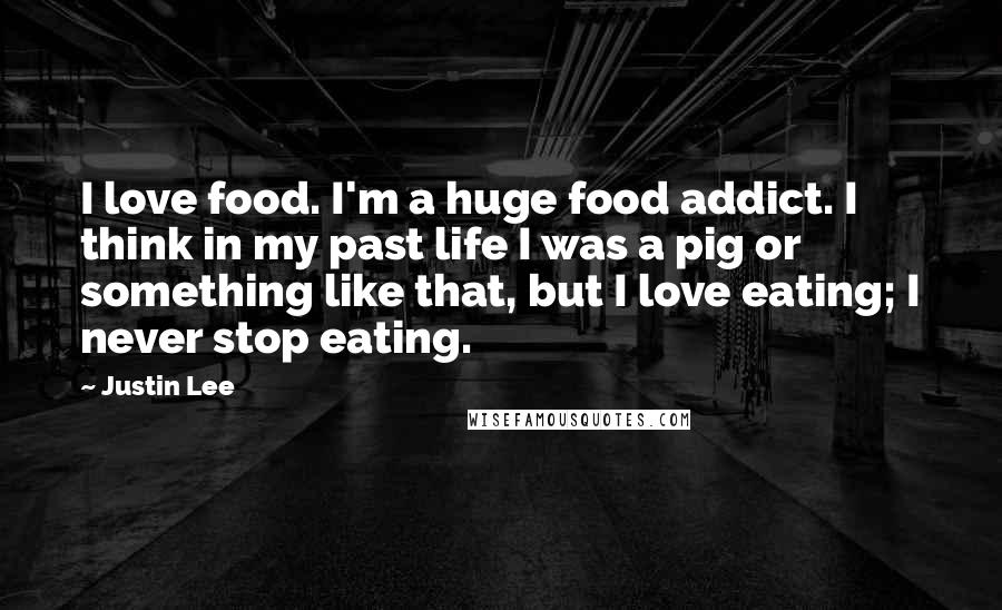 Justin Lee Quotes: I love food. I'm a huge food addict. I think in my past life I was a pig or something like that, but I love eating; I never stop eating.