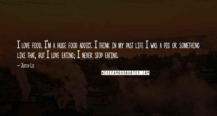 Justin Lee Quotes: I love food. I'm a huge food addict. I think in my past life I was a pig or something like that, but I love eating; I never stop eating.