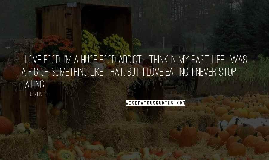 Justin Lee Quotes: I love food. I'm a huge food addict. I think in my past life I was a pig or something like that, but I love eating; I never stop eating.