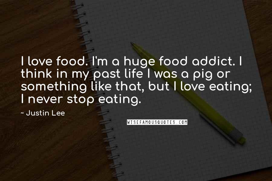 Justin Lee Quotes: I love food. I'm a huge food addict. I think in my past life I was a pig or something like that, but I love eating; I never stop eating.