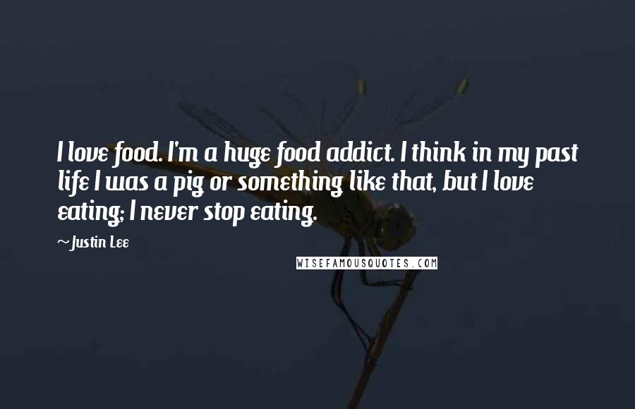 Justin Lee Quotes: I love food. I'm a huge food addict. I think in my past life I was a pig or something like that, but I love eating; I never stop eating.