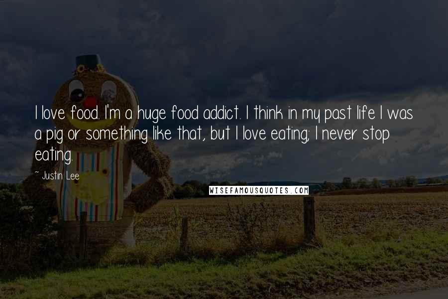 Justin Lee Quotes: I love food. I'm a huge food addict. I think in my past life I was a pig or something like that, but I love eating; I never stop eating.