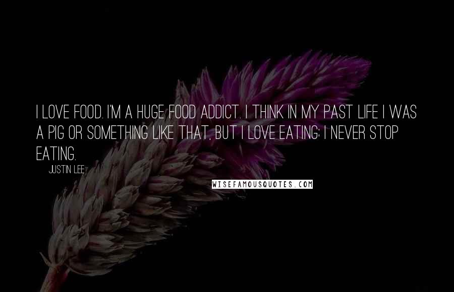 Justin Lee Quotes: I love food. I'm a huge food addict. I think in my past life I was a pig or something like that, but I love eating; I never stop eating.