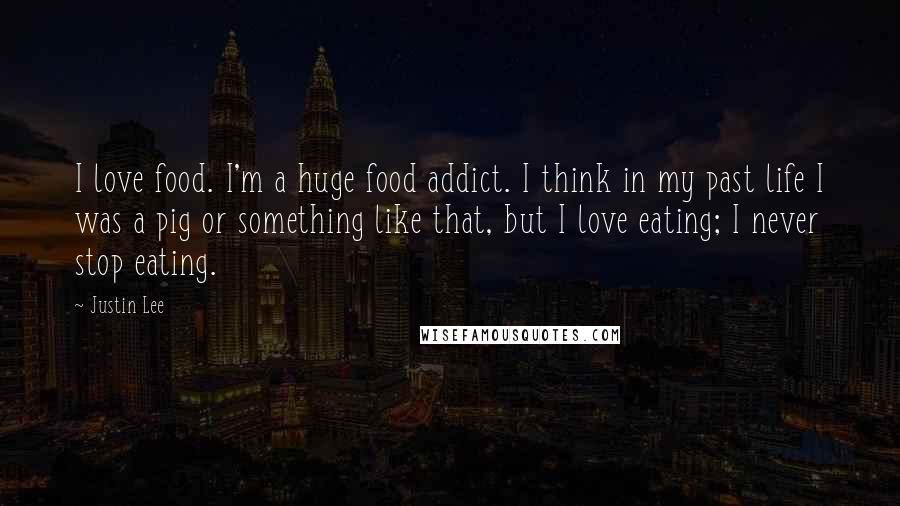 Justin Lee Quotes: I love food. I'm a huge food addict. I think in my past life I was a pig or something like that, but I love eating; I never stop eating.