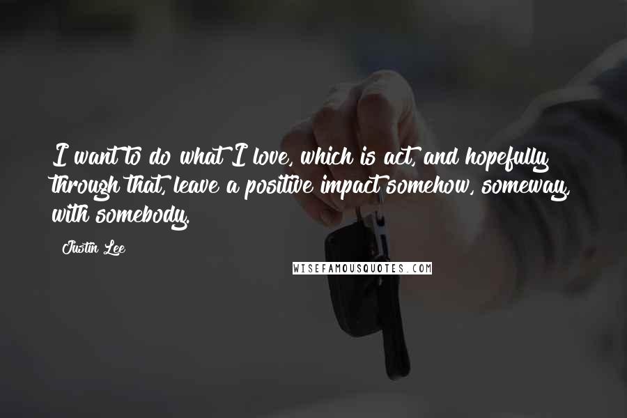 Justin Lee Quotes: I want to do what I love, which is act, and hopefully through that, leave a positive impact somehow, someway, with somebody.