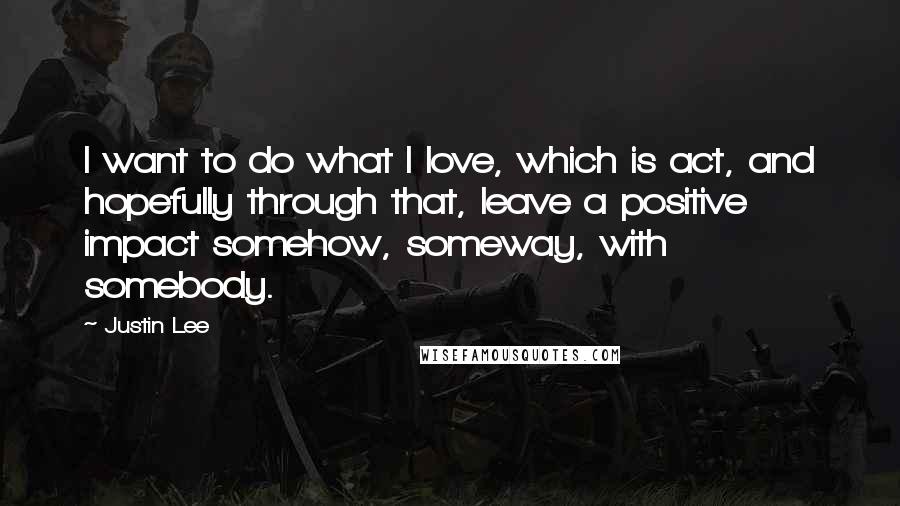 Justin Lee Quotes: I want to do what I love, which is act, and hopefully through that, leave a positive impact somehow, someway, with somebody.