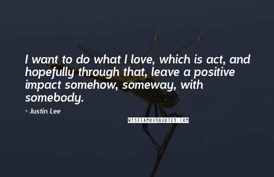 Justin Lee Quotes: I want to do what I love, which is act, and hopefully through that, leave a positive impact somehow, someway, with somebody.