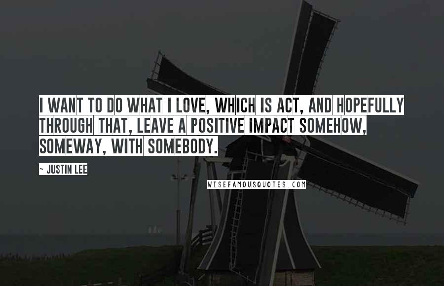 Justin Lee Quotes: I want to do what I love, which is act, and hopefully through that, leave a positive impact somehow, someway, with somebody.