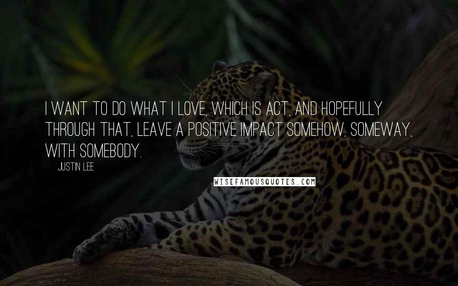 Justin Lee Quotes: I want to do what I love, which is act, and hopefully through that, leave a positive impact somehow, someway, with somebody.