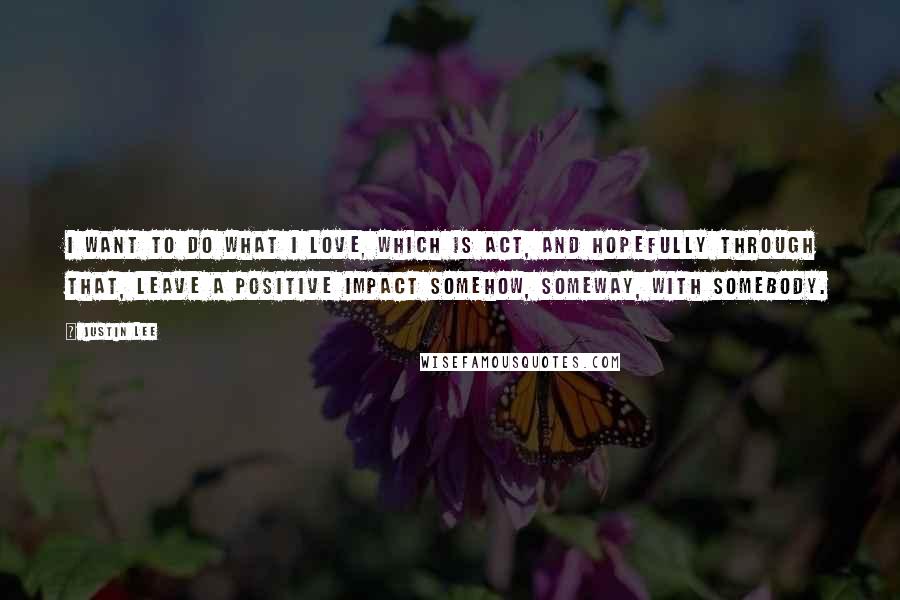 Justin Lee Quotes: I want to do what I love, which is act, and hopefully through that, leave a positive impact somehow, someway, with somebody.