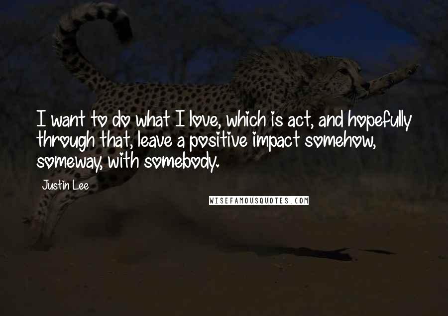 Justin Lee Quotes: I want to do what I love, which is act, and hopefully through that, leave a positive impact somehow, someway, with somebody.