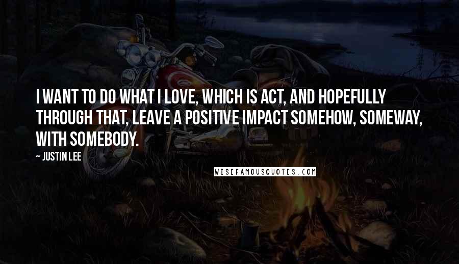 Justin Lee Quotes: I want to do what I love, which is act, and hopefully through that, leave a positive impact somehow, someway, with somebody.