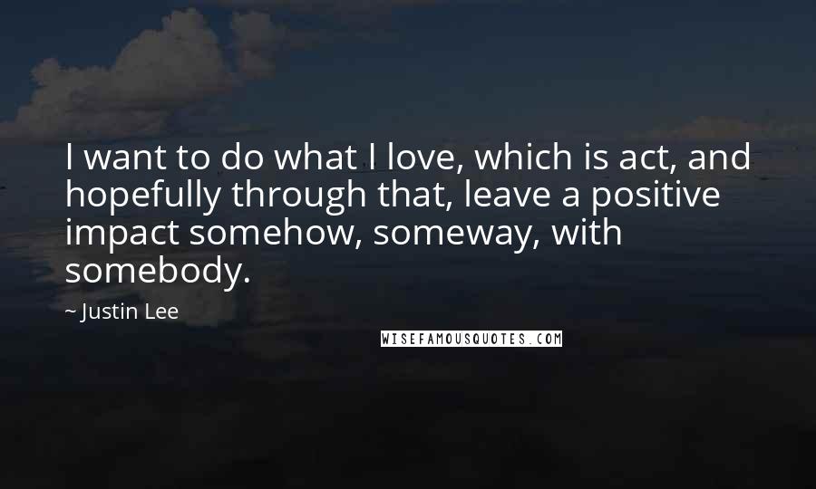 Justin Lee Quotes: I want to do what I love, which is act, and hopefully through that, leave a positive impact somehow, someway, with somebody.